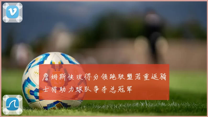 詹姆斯快攻得分领跑联盟若重返骑士将助力球队争夺总冠军