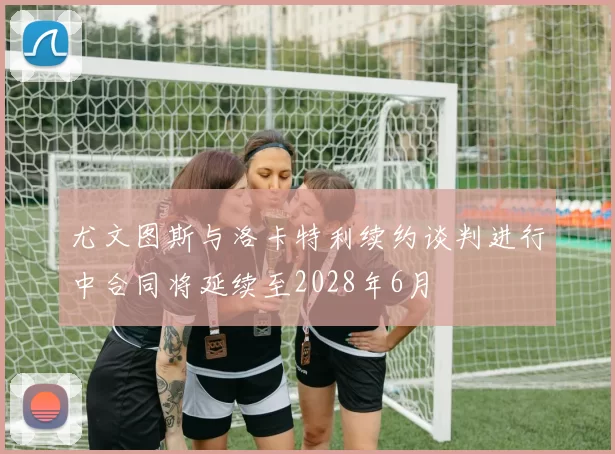 尤文图斯与洛卡特利续约谈判进行中合同将延续至2028年6月