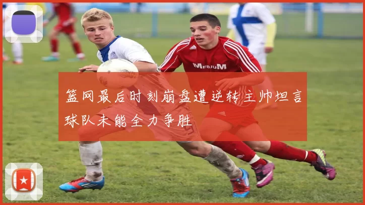 篮网最后时刻崩盘遭逆转主帅坦言球队未能全力争胜