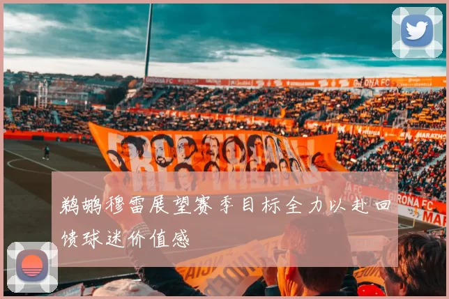 鹈鹕穆雷展望赛季目标全力以赴回馈球迷价值感