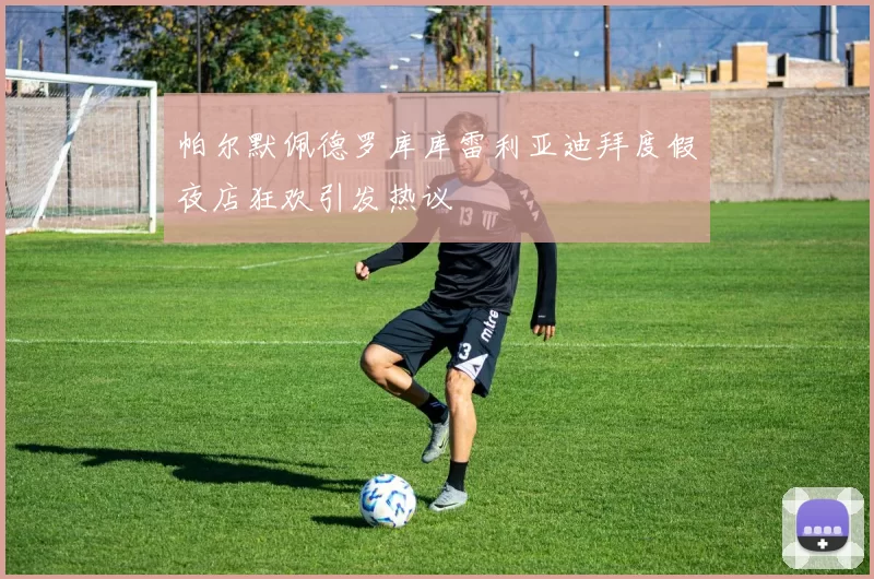 帕尔默佩德罗库库雷利亚迪拜度假夜店狂欢引发热议