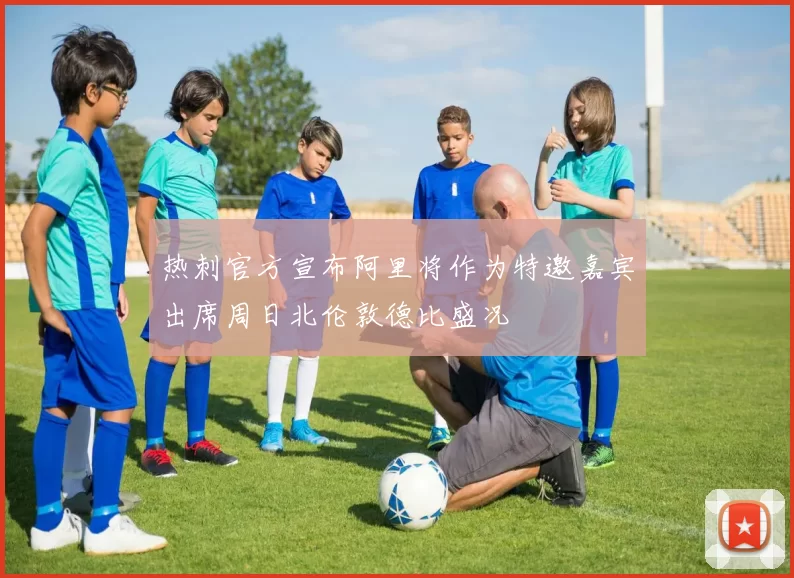 热刺官方宣布阿里将作为特邀嘉宾出席周日北伦敦德比盛况