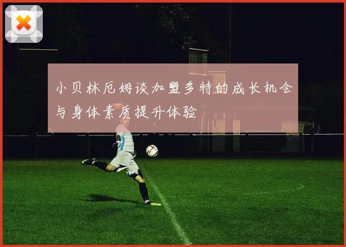 小贝林厄姆谈加盟多特的成长机会与身体素质提升体验