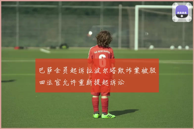 巴萨会员起诉拉波尔塔欺诈案被驳回法官允许重新提起诉讼
