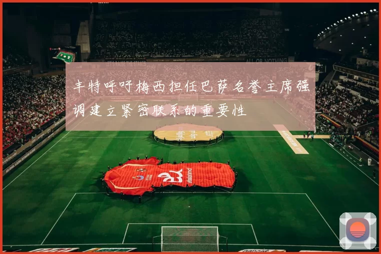 丰特呼吁梅西担任巴萨名誉主席强调建立紧密联系的重要性