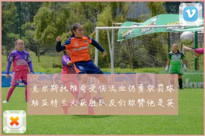 克尔斯托维奇受伤流血仍勇敢罚球助亚特兰大获胜队友们称赞他是英雄