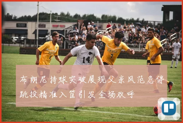 布朗尼持球突破展现父亲风范急停跳投精准入筐引发全场欢呼