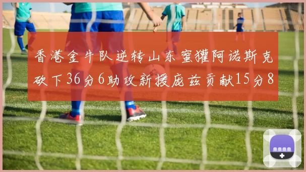 香港金牛队逆转山东蜜獾阿诺斯克砍下36分6助攻新援庞兹贡献15分8篮板9助攻