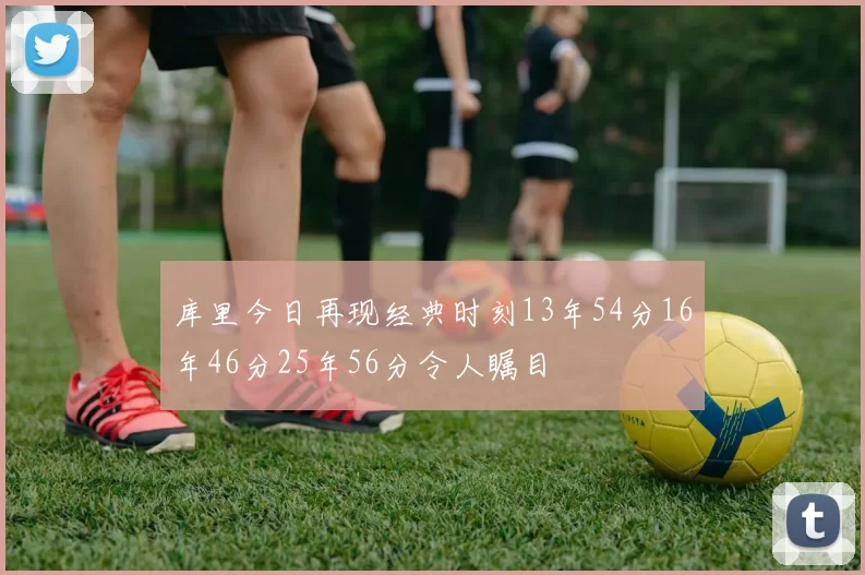 库里今日再现经典时刻13年54分16年46分25年56分令人瞩目