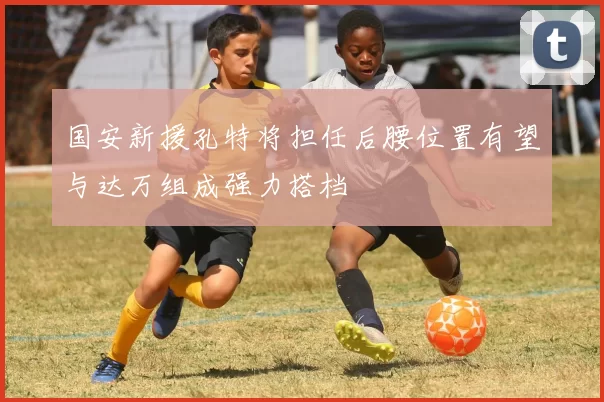 国安新援孔特将担任后腰位置有望与达万组成强力搭档