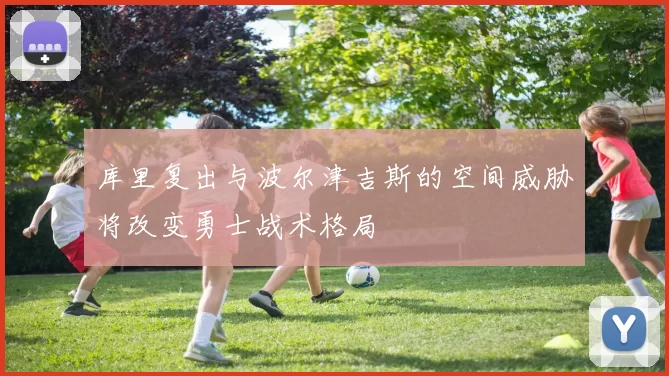 库里复出与波尔津吉斯的空间威胁将改变勇士战术格局