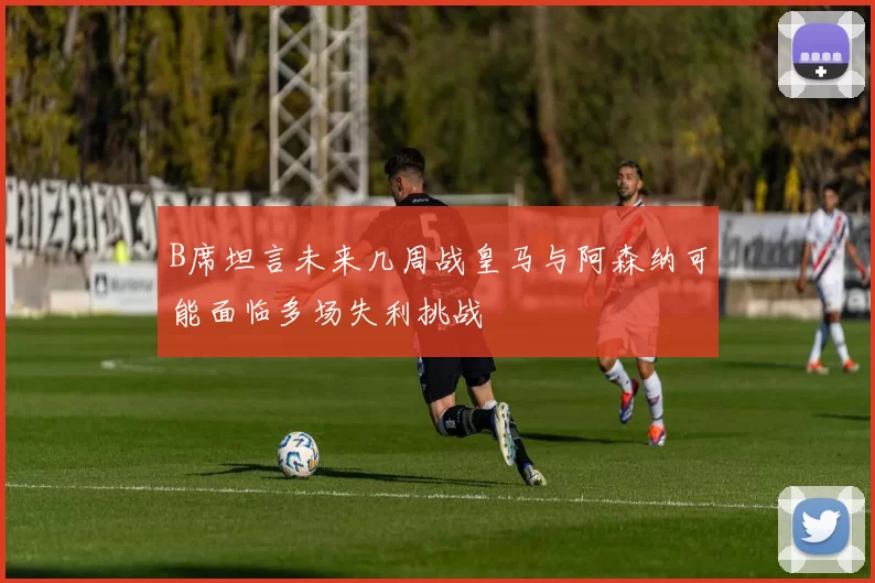B席坦言未来几周战皇马与阿森纳可能面临多场失利挑战