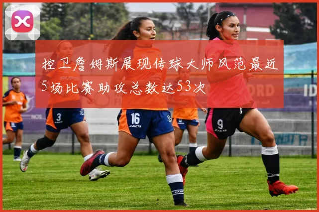 控卫詹姆斯展现传球大师风范最近5场比赛助攻总数达53次
