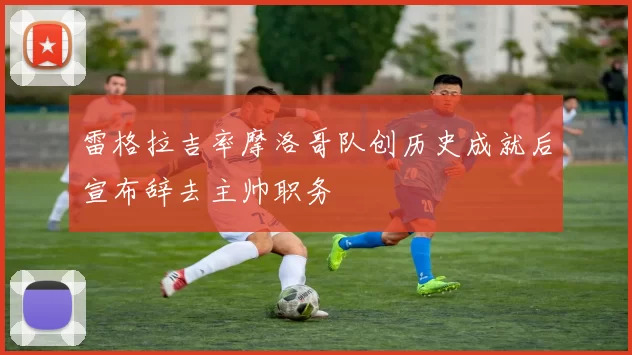 雷格拉吉率摩洛哥队创历史成就后宣布辞去主帅职务