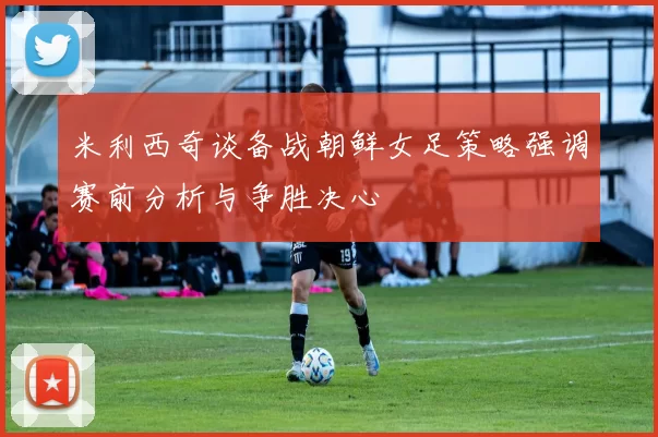米利西奇谈备战朝鲜女足策略强调赛前分析与争胜决心