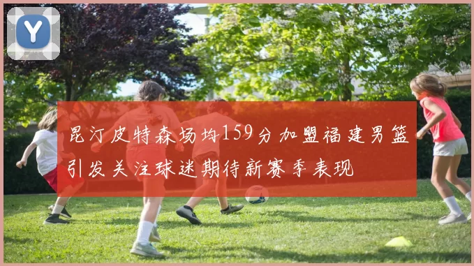 昆汀皮特森场均159分加盟福建男篮引发关注球迷期待新赛季表现