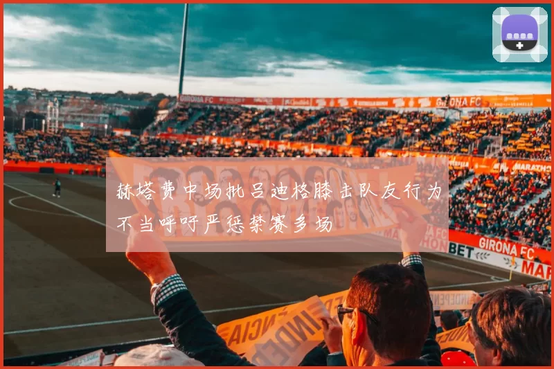 赫塔费中场批吕迪格膝击队友行为不当呼吁严惩禁赛多场