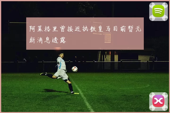 阿莱格里曾接近执教皇马目前暂无新消息透露