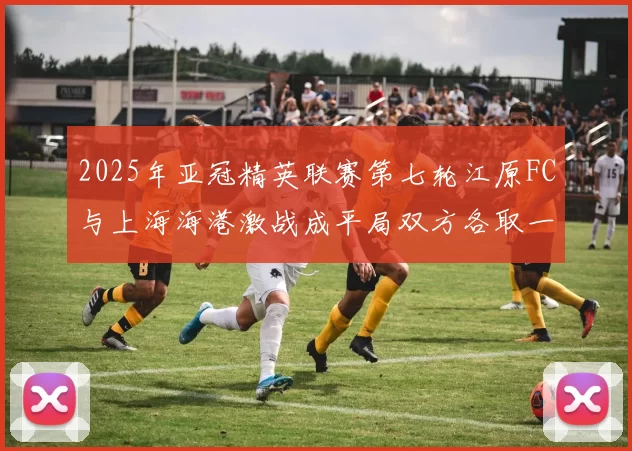 2025年亚冠精英联赛第七轮江原FC与上海海港激战成平局双方各取一分