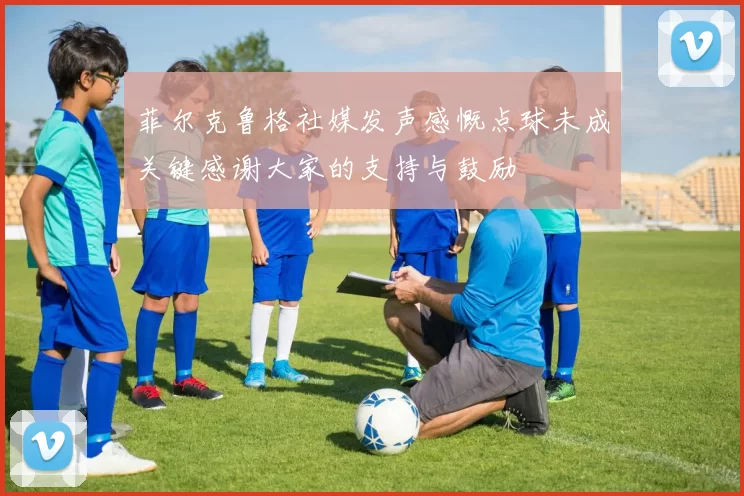 菲尔克鲁格社媒发声感慨点球未成关键感谢大家的支持与鼓励
