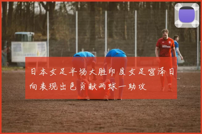 日本女足半场大胜印度女足宫泽日向表现出色贡献两球一助攻