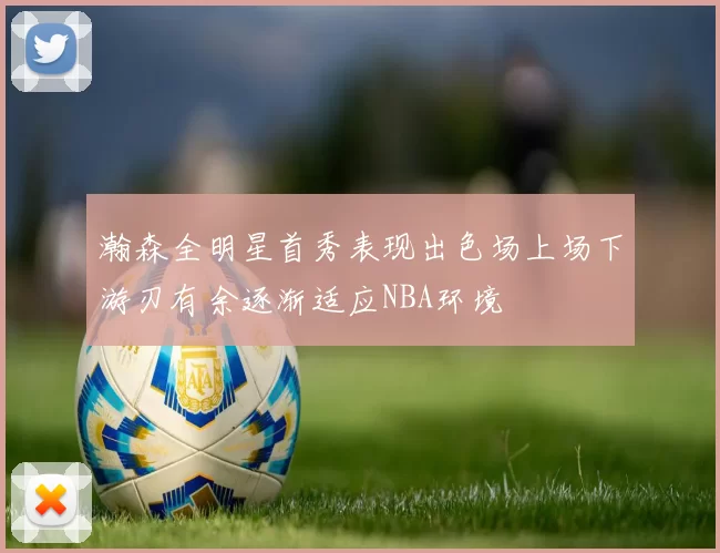 瀚森全明星首秀表现出色场上场下游刃有余逐渐适应NBA环境