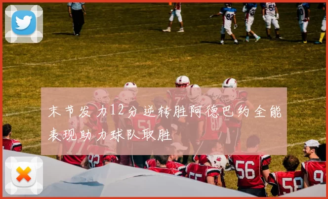 末节发力12分逆转胜阿德巴约全能表现助力球队取胜