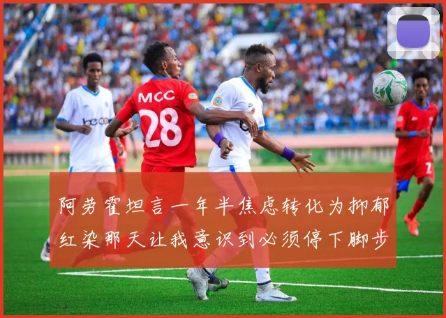 阿劳霍坦言一年半焦虑转化为抑郁红染那天让我意识到必须停下脚步