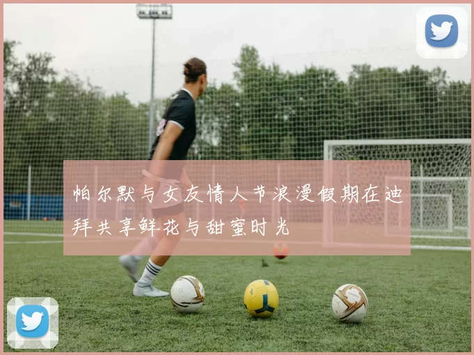 帕尔默与女友情人节浪漫假期在迪拜共享鲜花与甜蜜时光