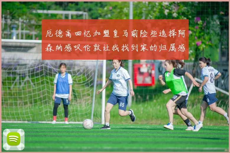 厄德高回忆加盟皇马前险些选择阿森纳感叹伦敦让我找到家的归属感