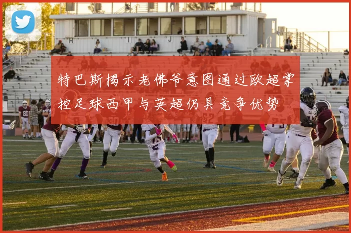 特巴斯揭示老佛爷意图通过欧超掌控足球西甲与英超仍具竞争优势
