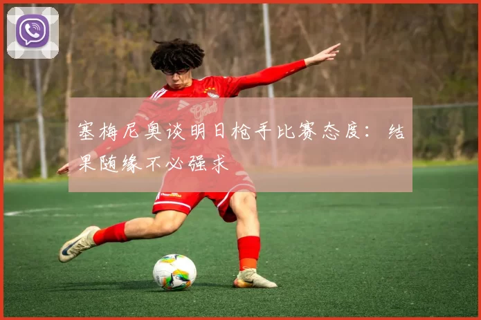 塞梅尼奥谈明日枪手比赛态度：结果随缘不必强求