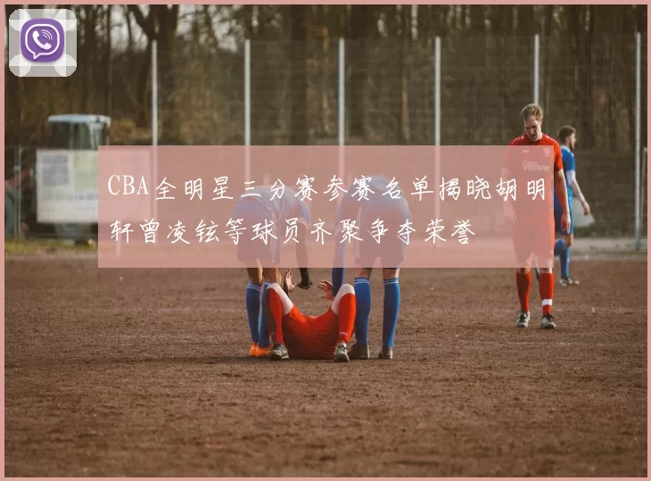 CBA全明星三分赛参赛名单揭晓胡明轩曾凌铉等球员齐聚争夺荣誉