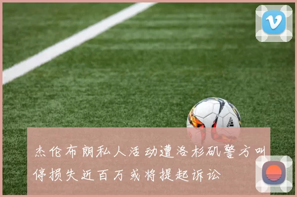 杰伦布朗私人活动遭洛杉矶警方叫停损失近百万或将提起诉讼