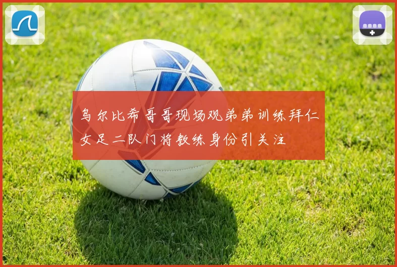 乌尔比希哥哥现场观弟弟训练拜仁女足二队门将教练身份引关注