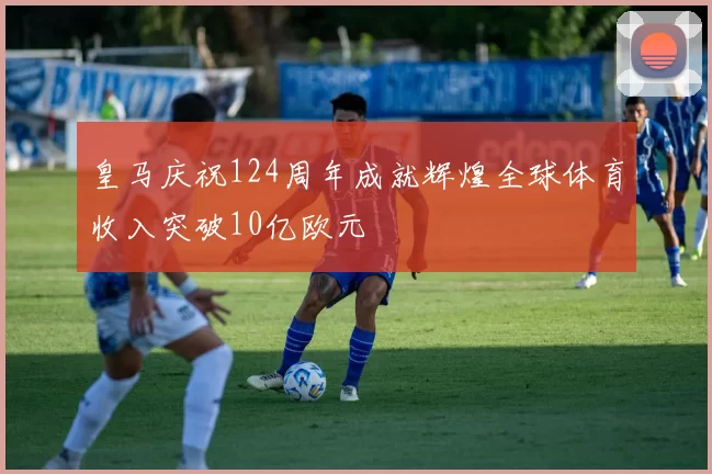 皇马庆祝124周年成就辉煌全球体育收入突破10亿欧元