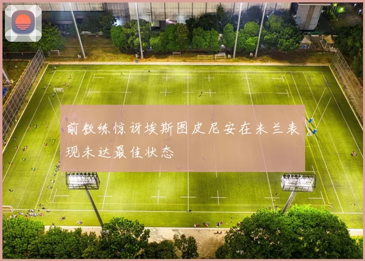 前教练惊讶埃斯图皮尼安在米兰表现未达最佳状态