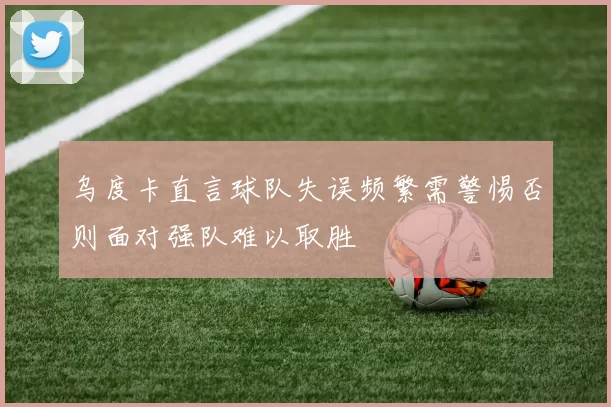 乌度卡直言球队失误频繁需警惕否则面对强队难以取胜